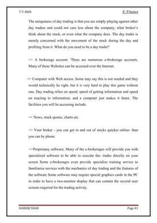 T.Y.BMS E-Finance
HARDIK SHAH Page 41
The uniqueness of day trading is that you are simply playing against other
day traders and could not care less about the company, what broker’s
think about the stuck, or even what the company does. The day trader is
merely concerned with the movement of the stock during the day and
profiting from it. What do you need to be a day trader?
=> A brokerage account. 'There are numerous e-brokerage accounts.
Many of these Websites can be accessed over the Internet.
=> Computer with Web access. Some may say this is not needed and they
would technically he right, but it is very hard to play this game without
one. Day trading relies on speed; speed of getting information and speed
on reacting to information, and a computer just makes it faster. The
facilities you will he accessing include.
=> News, stock quotes, charts etc.
=> Your broker - you can get in and out of stocks quicker online- than
you can by phone.
=>Proprietary software, Many of the e-brokerages will provide you with
specialized software to be able to execute the- trades directly on your
screen Some e-brokerages even provide specialize training service to
familiarize novices with the mechanics of day trading and the features of
the software Some software may require special graphics cards in the PC
in order to have a two-monitor display that can contain the several user
screens required for the trading activity.
 