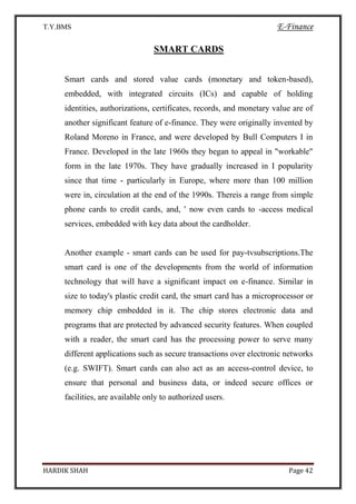 T.Y.BMS E-Finance
HARDIK SHAH Page 42
SMART CARDS
Smart cards and stored value cards (monetary and token-based),
embedded, with integrated circuits (ICs) and capable of holding
identities, authorizations, certificates, records, and monetary value are of
another significant feature of e-finance. They were originally invented by
Roland Moreno in France, and were developed by Bull Computers I in
France. Developed in the late 1960s they began to appeal in "workable"
form in the late 1970s. They have gradually increased in I popularity
since that time - particularly in Europe, where more than 100 million
were in, circulation at the end of the 1990s. Thereis a range from simple
phone cards to credit cards, and, ' now even cards to -access medical
services, embedded with key data about the cardholder.
Another example - smart cards can be used for pay-tvsubscriptions.The
smart card is one of the developments from the world of information
technology that will have a significant impact on e-finance. Similar in
size to today's plastic credit card, the smart card has a microprocessor or
memory chip embedded in it. The chip stores electronic data and
programs that are protected by advanced security features. When coupled
with a reader, the smart card has the processing power to serve many
different applications such as secure transactions over electronic networks
(e.g. SWIFT). Smart cards can also act as an access-control device, to
ensure that personal and business data, or indeed secure offices or
facilities, are available only to authorized users.
 