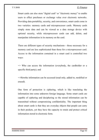 T.Y.BMS E-Finance
HARDIK SHAH Page 43
Smart cards can also store "digital cash" or "electronic money" to enable
users to effect purchases or exchange value over electronic networks.
Providing data portability, security, and convenience, smart cards come in
two varieties: memory cards and microprocessor cards. Memory cards
simply store data and can be viewed as a data storage device with
optional security, while microprocessor cards can add, delete, and
manipulate information in its memory on the card.
There are different types of security mechanisms - those necessary for a
memory card are less sophisticated than those for a microprocessor card.
Access to the information contained in a smart card is controlled two
ways:
=> Who can access the information (everybody, the cardholder or a
specific third party); and
=>Howthe information can be accessed (read only, added to, modified or
erased).
One form of protection is ciphering, which is like translating the
information into some unknown foreign language. Some smart cards are
capable of ciphering and deciphering so the stored information can be
transmitted without compromising confidentiality. The important thing
about smart cards is that they are everyday objects that people can carry
in their pockets, yet they have the capacity to retain and protect critical
information stored in electronic form.
 