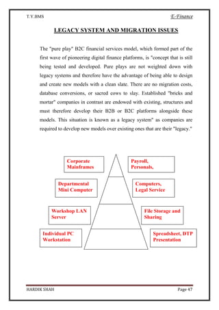 T.Y.BMS E-Finance
HARDIK SHAH Page 47
LEGACY SYSTEM AND MIGRATION ISSUES
The "pure play" B2C financial services model, which formed part of the
first wave of pioneering digital finance platforms, is "concept that is still
being tested and developed. Pure plays are not weighted down with
legacy systems and therefore have the advantage of being able to design
and create new models with a clean slate. There are no migration costs,
database conversions, or sacred cows to slay. Established "bricks and
mortar" companies in contrast are endowed with existing, structures and
must therefore develop their B2B or B2C platforms alongside these
models. This situation is known as a legacy system" as companies are
required to develop new models over existing ones that are their "legacy."
Corporate
Mainframes
Payroll,
Personals,
A/C, Customer
DB
Departmental
Mini Computer
Computers,
Legal Service
Workshop LAN
Server
File Storage and
Sharing
Individual PC
Workstation
Spreadsheet, DTP
Presentation
 