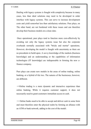 T.Y.BMS E-Finance
HARDIK SHAH Page 48
Dealing with legacy systems is fraught with complexity because in many
cases, less than ideal solutions may need to be developed in order
interface with legacy systems. This can serve to increase development
costs and yield somewhat less than satisfactory solutions. Pure plays, on
The other hand, are not burdened with these issues and can therefore
develop their business models on a clean slate.
Once operational, pure plays tend to function more cost-effectively by
avoiding not only the legacy systems issue but also the corporate
overheads normally associated with "bricks and mortar" operations.
However, developing the model is fraught with uncertainty as there are
no precedents to build upon. A savvy knowledge of the markets (business
knowledge) and an understanding or the capabilities of information
technologies (IT knowledge) are indispensable in forming the new e-
finance company.
Pure plays can create new models in the areas of online trading, online
banking, or a hybrid of tile two. The natures of the businesses, however,
are different.
=>Online trading is a more dynamic and interactive experience than
online banking. While it requires customer support, it does not
necessarily need to grant customers immediate access to cash.
=> Online banks need to be able to accept and deliver cash in some form
and must therefore enter the physical realm by forming an alliance with
an ATM or bank network, adding to the cost of the model.
 