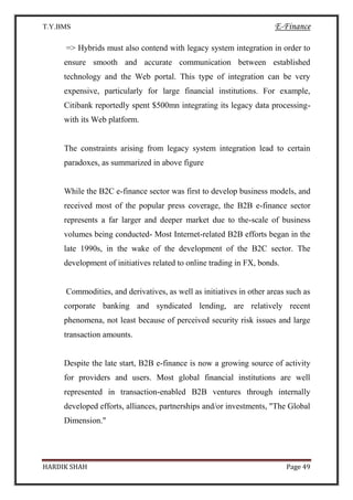 T.Y.BMS E-Finance
HARDIK SHAH Page 49
=> Hybrids must also contend with legacy system integration in order to
ensure smooth and accurate communication between established
technology and the Web portal. This type of integration can be very
expensive, particularly for large financial institutions. For example,
Citibank reportedly spent $500mn integrating its legacy data processing-
with its Web platform.
The constraints arising from legacy system integration lead to certain
paradoxes, as summarized in above figure
While the B2C e-finance sector was first to develop business models, and
received most of the popular press coverage, the B2B e-finance sector
represents a far larger and deeper market due to the-scale of business
volumes being conducted- Most Internet-related B2B efforts began in the
late 1990s, in the wake of the development of the B2C sector. The
development of initiatives related to online trading in FX, bonds.
Commodities, and derivatives, as well as initiatives in other areas such as
corporate banking and syndicated lending, are relatively recent
phenomena, not least because of perceived security risk issues and large
transaction amounts.
Despite the late start, B2B e-finance is now a growing source of activity
for providers and users. Most global financial institutions are well
represented in transaction-enabled B2B ventures through internally
developed efforts, alliances, partnerships and/or investments, "The Global
Dimension."
 
