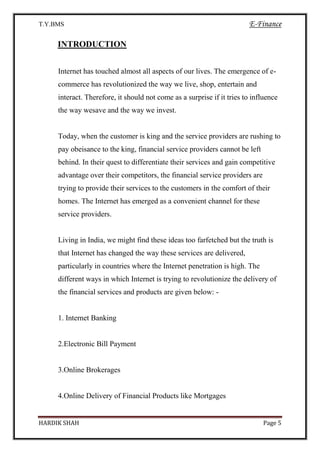 T.Y.BMS E-Finance
HARDIK SHAH Page 5
INTRODUCTION
Internet has touched almost all aspects of our lives. The emergence of e-
commerce has revolutionized the way we live, shop, entertain and
interact. Therefore, it should not come as a surprise if it tries to influence
the way wesave and the way we invest.
Today, when the customer is king and the service providers are rushing to
pay obeisance to the king, financial service providers cannot be left
behind. In their quest to differentiate their services and gain competitive
advantage over their competitors, the financial service providers are
trying to provide their services to the customers in the comfort of their
homes. The Internet has emerged as a convenient channel for these
service providers.
Living in India, we might find these ideas too farfetched but the truth is
that Internet has changed the way these services are delivered,
particularly in countries where the Internet penetration is high. The
different ways in which Internet is trying to revolutionize the delivery of
the financial services and products are given below: -
1. Internet Banking
2.Electronic Bill Payment
3.Online Brokerages
4.Online Delivery of Financial Products like Mortgages
 