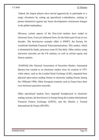 T.Y.BMS E-Finance
HARDIK SHAH Page 50
Indeed, the largest players have moved aggressively to participate in a
range ofventures by setting up specialized e-subsidiaries, seeking to
protect themselves against any future developments orstructural changes
in the global marketplace.
Ofcourse, certain aspects of the fi'na:1cial markets have traded in
electronic form, if not yet inInternet form, for the better part of one to two
decades. The best-known example ofthis is SWIFT, the Society for
worldwide Interbank Financial Telecommunications. This market, which
is dominated by banks, processes some $1.5tm daily. Other entities using
electronic networks are the FX markets, as well as cel1ain equity and
futures markets.
NASDAQ (the National Association of Securities Dealers Automated
Quotes) has existed as an electronic market since its creation in 1971
while others, such as the London Stock Exchange (LSE), migrated from
physical open-outcry trading forums to electronic trading forums during
the 1980sand 1990s. Other European countries such as France have their
own electronic payments networks.
Other specialized markets have migrated fromphysical to electronic
trading systems, the best known in Europe being the London International
Financial Futures Exchange (LIFFE), and the Marche a Termed
International de France (MATIF).
 