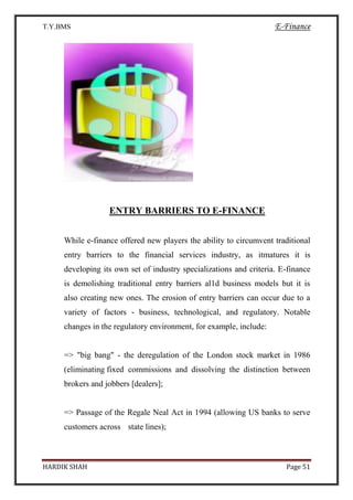 T.Y.BMS E-Finance
HARDIK SHAH Page 51
ENTRY BARRIERS TO E-FINANCE
While e-finance offered new players the ability to circumvent traditional
entry barriers to the financial services industry, as itmatures it is
developing its own set of industry specializations and criteria. E-finance
is demolishing traditional entry barriers al1d business models but it is
also creating new ones. The erosion of entry barriers can occur due to a
variety of factors - business, technological, and regulatory. Notable
changes in the regulatory environment, for example, include:
=> "big bang" - the deregulation of the London stock market in 1986
(eliminating fixed commissions and dissolving the distinction between
brokers and jobbers [dealers];
=> Passage of the Regale Neal Act in 1994 (allowing US banks to serve
customers across state lines);
 