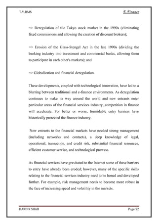 T.Y.BMS E-Finance
HARDIK SHAH Page 52
=> Deregulation of tile Tokyo stock market in the 1990s (eliminating
fixed commissions and allowing the creation of discount brokers);
=> Erosion of the Glass-Stengel Act in the late 1990s (dividing the
banking industry into investment and commercial banks, allowing them
to participate in each other's markets); and
=> Globalization and financial deregulation.
These developments, coupled with technological innovation, have led to a
blurring between traditional and e-finance environments. As deregulation
continues to make its way around the world and new entrants enter
particular areas of the financial services industry, competition in finance
will accelerate. For better or worse, formidable entry barriers have
historically protected the finance industry.
New entrants to the financial markets have needed strong management
(including networks and contacts), a deep knowledge of legal,
operational, transaction, and credit risk, substantial financial resources,
efficient customer service, and technological prowess.
As financial services have gravitated to the Internet some of these barriers
to entry have already been eroded; however, many of the specific skills
relating to the financial services industry need to be honed and developed
further. For example, risk management needs to become more robust in
the face of increasing speed and volatility in the markets.
 