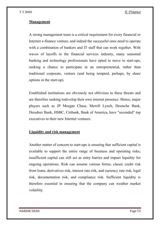 T.Y.BMS E-Finance
HARDIK SHAH Page 53
Management
A strong management team is a critical requirement for every financial or
Internet e-finance venture, and indeed the successful ones need to operate
with a combination of bankers and IT staff that can work together. With
waves of layoffs in the financial services industry, many seasoned
banking and technology professionals have opted to move to start-ups,
seeking a chance to participate in an entrepreneurial, rather than
traditional corporate, venture (and being tempted, perhaps, by share
options in the start-up).
Established institutions are obviously not oblivious to these threats and
are therefore seeking todevelop their own internet presence. Hence, major
players such as JP Morgan Chase, Merrill Lynch, Deutsche Bank,
Dresdner Bank, HSBC, Citibank, Bank of America, have "seconded" top
executives to their new Internet ventures.
Liquidity and risk management
Another matter of concern to start-ups is ensuring that sufficient capital is
available to support the entire range of business and operating risks;
insufficient capital can still act as entry barrier and impact liquidity for
ongoing operations. Risk can assume various forms; classic credit risk
from loans, derivatives risk, interest rate risk, and currency rate risk, legal
risk, documentation risk, and compliance risk. Sufficient liquidity is
therefore essential in ensuring that the company can weather market
volatility.
 