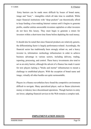 T.Y.BMS E-Finance
HARDIK SHAH Page 54
Entry barriers can be made more difficult by Issues of brand name,
image and "trust," - intangibles which all take time to establish. While
major financial institutions with “deep pockets" can theoretically afford
to keep funding a loss-making Internet venture until it begins to generate
profits, smaller entities answerable toventure capitalists or other investors
do not have this luxury. They must begin to generate a return for
investors within a short-term time frame before depleting the seed money.
It should also be noted that since financial products are relatively generic,
the differentiating factor is largely performance-related. Accordingly, the
financial sector has traditionally been strongly reliant on, and a heavy
investor in, information -technology infrastructure in order to achieve
business advantage in various sectors, including delivery, trading,
reporting, processing, and control. These heavy investments also tend to
act as an entry barrier, although the advent of e-finance has made it easier
for new players lacking a "bricks and mortar" infrastructure to mount a
challenge to established players. With the exception of brand name and
image, virtually all other hurdles are quite surmountable.
Players in e-finance nevertheless have found the competitive environment
difficult to navigate. Many specialized player, such as Beans (electronic
money or tokens), have discontinued operations. Though barriers to entry
are lower, adapting financial services to the Web remains a complex task.
IMPLEMENTATION ISSUES
 