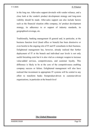 T.Y.BMS E-Finance
HARDIK SHAH Page 56
in the long run. After-sales support dovetails with vendor reliance, and a
close look at the vendor's product development strategy and long-term
viability should be made. After-sales support can also include factors
such as the financial situation ofthe company, its' product development
strategy, its adherence to or support of industry standards, its
geographical coverage, etc.
Traditionally, banking management ill general and, in particular, at the
business function level (head office or branch) has been dismissive or
even hostile to the ongoing role of IT and IT consultants in their business.
Enlightened management has, however, already realized that further
deployment of IT at the branch and individual user levels is not only
useful forcutting costs but it is also vital as a strategic weapon to increase
value-added services, competitiveness, and customer loyalty. This
difference is likely to be at the core of the competitiveness enabling
company success or failure. Enlightened management will also have
realized that investment in appropriate IT systems will be central to any
effort to transform banks fromproduct-driven to customer-driven
organizations, in particular at the branch level
The Global Dimension
 