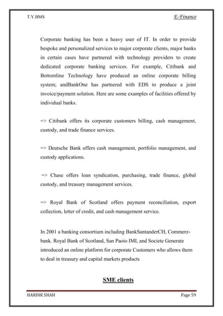 T.Y.BMS E-Finance
HARDIK SHAH Page 59
Corporate banking has been a heavy user of IT. In order to provide
bespoke and personalized services to major corporate clients, major banks
in certain cases have partnered with technology providers to create
dedicated corporate banking services. For example, Citibank and
Bottomline Technology have produced an online corporate billing
system; andBankOne has partnered with EDS to produce a joint
invoice/payment solution. Here are some examples of facilities offered by
individual banks.
=> Citibank offers its corporate customers billing, cash management,
custody, and trade finance services.
=> Deutsche Bank offers cash management, portfolio management, and
custody applications.
=> Chase offers loan syndication, purchasing, trade finance, global
custody, and treasury management services.
=> Royal Bank of Scotland offers payment reconciliation, export
collection, letter of credit, and cash management service.
In 2001 a banking consortium including BankSantanderCH, Commerz-
bank. Royal Bank of Scotland, San Paoio IMI, and Societe Generate
introduced an online platform for corporate Customers who allows them
to deal in treasury and capital markets products
SME clients
 