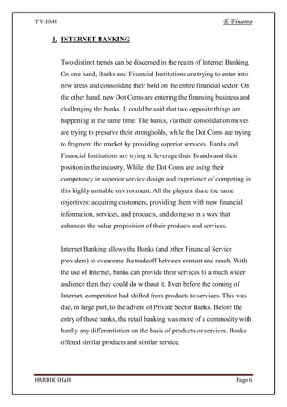 T.Y.BMS E-Finance
HARDIK SHAH Page 6
1. INTERNET BANKING
Two distinct trends can be discerned in the realm of Internet Banking.
On one hand, Banks and Financial Institutions are trying to enter into
new areas and consolidate their hold on the entire financial sector. On
the other hand, new Dot Coms are entering the financing business and
challenging the banks. It could be said that two opposite things are
happening at the same time. The banks, via their consolidation moves
are trying to preserve their strongholds, while the Dot Coms are trying
to fragment the market by providing superior services. Banks and
Financial Institutions are trying to leverage their Brands and their
position in the industry. While, the Dot Coms are using their
competency in superior service design and experience of competing in
this highly unstable environment. All the players share the same
objectives: acquiring customers, providing them with new financial
information, services, and products, and doing so in a way that
enhances the value proposition of their products and services.
Internet Banking allows the Banks (and other Financial Service
providers) to overcome the tradeoff between content and reach. With
the use of Internet, banks can provide their services to a much wider
audience then they could do without it. Even before the coming of
Internet, competition had shifted from products to services. This was
due, in large part, to the advent of Private Sector Banks. Before the
entry of these banks, the retail banking was more of a commodity with
hardly any differentiation on the basis of products or services. Banks
offered similar products and similar service.
 