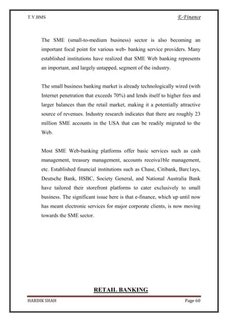 T.Y.BMS E-Finance
HARDIK SHAH Page 60
The SME (small-to-medium business) sector is also becoming an
important focal point for various web- banking service providers. Many
established institutions have realized that SME Web banking represents
an important, and largely untapped, segment of the industry.
The small business banking market is already technologically wired (with
Internet penetration that exceeds 70%) and lends itself to higher fees and
larger balances than the retail market, making it a potentially attractive
source of revenues. Industry research indicates that there are roughly 23
million SME accounts in the USA that can be readily migrated to the
Web.
Most SME Web-banking platforms offer basic services such as cash
management, treasury management, accounts receiva1ble management,
etc. Established financial institutions such as Chase, Citibank, Barc1ays,
Deutsche Bank, HSBC, Society General, and National Australia Bank
have tailored their storefront platforms to cater exclusively to small
business. The significant issue here is that e-finance, which up until now
has meant electronic services for major corporate clients, is now moving
towards the SME sector.
RETAIL BANKING
 