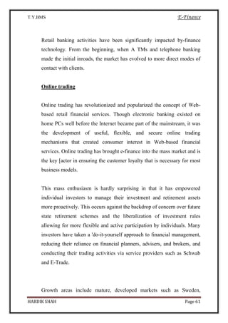T.Y.BMS E-Finance
HARDIK SHAH Page 61
Retail banking activities have been significantly impacted by-finance
technology. From the beginning, when A TMs and telephone banking
made the initial inroads, the market has evolved to more direct modes of
contact with clients.
Online trading
Online trading has revolutionized and popularized the concept of Web-
based retail financial services. Though electronic banking existed on
home PCs well before the Internet became part of the mainstream, it was
the development of useful, flexible, and secure online trading
mechanisms that created consumer interest in Web-based financial
services. Online trading has brought e-finance into the mass market and is
the key [actor in ensuring the customer loyalty that is necessary for most
business models.
This mass enthusiasm is hardly surprising in that it has empowered
individual investors to manage their investment and retirement assets
more proactively. This occurs against the backdrop of concern over future
state retirement schemes and the liberalization of investment rules
allowing for more flexible and active participation by individuals. Many
investors have taken a 'do-it-yourself approach to financial management,
reducing their reliance on financial planners, advisers, and brokers, and
conducting their trading activities via service providers such as Schwab
and E-Trade.
Growth areas include mature, developed markets such as Sweden,
 