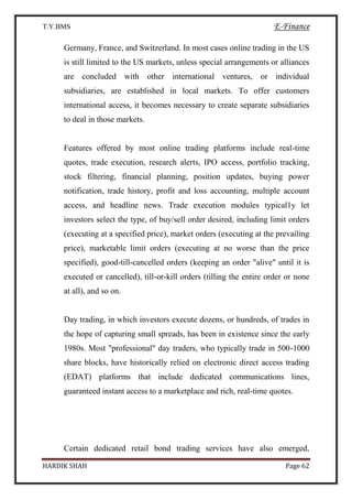 T.Y.BMS E-Finance
HARDIK SHAH Page 62
Germany, France, and Switzerland. In most cases online trading in the US
is still limited to the US markets, unless special arrangements or alliances
are concluded with other international ventures, or individual
subsidiaries, are established in local markets. To offer customers
international access, it becomes necessary to create separate subsidiaries
to deal in those markets.
Features offered by most online trading platforms include real-time
quotes, trade execution, research alerts, IPO access, portfolio tracking,
stock filtering, financial planning, position updates, buying power
notification, trade history, profit and loss accounting, multiple account
access, and headline news. Trade execution modules typical1y let
investors select the type, of buy/sell order desired, including limit orders
(executing at a specified price), market orders (executing at the prevailing
price), marketable limit orders (executing at no worse than the price
specified), good-till-cancelled orders (keeping an order "alive" until it is
executed or cancelled), till-or-kill orders (tilling the entire order or none
at all), and so on.
Day trading, in which investors execute dozens, or hundreds, of trades in
the hope of capturing small spreads, has been in existence since the early
1980s. Most "professional" day traders, who typically trade in 500-1000
share blocks, have historically relied on electronic direct access trading
(EDAT) platforms that include dedicated communications lines,
guaranteed instant access to a marketplace and rich, real-time quotes.
Certain dedicated retail bond trading services have also emerged,
 