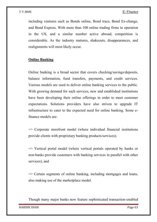 T.Y.BMS E-Finance
HARDIK SHAH Page 63
including ventures such as Bonds online, Bond trace, Bond Ex-change,
and Bond Express. With more than 100 online trading firms in operation
in the US, and a similar number active abroad, competition is
considerable. As the industry matures, shakeouts, disappearances, and
realignments will most likely occur.
Online Banking
Online banking is a broad sector that covers checking/savings/deposits,
balance information, fund transfers, payments, and credit services.
Various models are used to deliver online banking services to the public.
With growing demand for such services, new and established institutions
have been developing their online offerings in order to meet customer
expectations. Solutions providers have also striven to upgrade IT
infrastructure to cater to the expected need for online banking. Some e-
finance models are:
=> Corporate storefront model (where individual financial institutions
provide clients with proprietary banking products/services);
=> Vertical portal model (where vertical portals operated by hanks or
non-banks provide customers with banking services in parallel with other
services); and
=> Certain segments of online banking, including mortgages and loans,
also making use of the marketplace model.
Though many major banks now feature sophisticated transaction-enabled
 