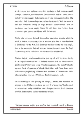 T.Y.BMS E-Finance
HARDIK SHAH Page 64
services, most have had to revamp their platforms as their business model
changes. Moreover, certain cultural characteristics persist - some certain
industry studies suggest that purchasers of long-term deposits often like
to conduct their business in person, rather than over the Web; the same is
true for customers taking on large financial commitments, such as
mortgages and home equity loans. It will take time before these
consumers gain greater confidence with the Internet.
While total revenues derived from online operations remain relatively
small at present, they are expected to increase over time as more business
is conducted via the Web. It is expected that this will be the case simply
due to the economic facts of lowered transaction costs once the fixed
costs relating to the creation of the infrastructure are covered.
Various industry studies confirm that this growth will be strong in the
USA: Jupiter estimates that 25 million accounts will be operational in
2003,while IDC forecasts some 40 million accounts. The main US hanks
such as Bank of America, Citibank, Bank One, and Chase have made
considerable progress; by 2000 the Web platforms of Citibank and Bank
of America had between 500,000 and 2 million accounts each.
Online banking is also growing in Europe, Canada, and Australia. In
contrast to the US however, there are very few "pure play" hanks; most
are ventures set up by established banks that perceive this development as
a threat, and therefore feel the need to be 'present.
Various industry studies also confirm that expected growth in Europe
 