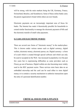T.Y.BMS E-Finance
HARDIK SHAH Page 65
will be strong, with the main markets being the UK, Germany, France,
Switzerland, Benelux, and Scandinavia. Some of these online banks carry
the parent organization's brand whilst others are new brands.
Electronic payments are an increasingly important area of focus for
banks. The Internet has made it theoretically possible for households to
extend similar functionality to manage the electronic payment of bills and
the electronic transfer of small value payments.
E-CASH AND ELECTRONIC PURSES
There are several new forms of "electronic money" in the market-place.
This is known under various names such as digital currency, digital
wallets, electronic money, electronic purses, etc. Digital currency - a form
of e-cash which is created through special software and which can only
be used or accepted on the Web - has increased in popularity over the past
few years but is experiencing difficulties as some providers such as
Floozy go out of business. Digital wallets are also becoming more widely
used in the B2C payment sector. These services store basic data on an
embedded microchip and the card can be used either to store digital
money or to contain a security mechanism to authorize transactions upon
the entry of a personal identification number.
CRITICAL ISSUES FOR E-FINANCE
 