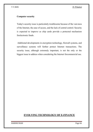 T.Y.BMS E-Finance
HARDIK SHAH Page 66
Computer security
Today's security issue is particularly troublesome because of the vast-ness
of the Internet, the ease of access, and the lack of central control. Security
is expected to improve as chip cards provide a protected mechanism
forelectronic funds.
Additional developments in encryption technology, firewall systems, and
surveillance systems will further protect Internet transactions. The
security issue, although extremely important, is not the only or the
biggest issue to address when considering the Internet forcommercial use.
EVOLVING TECHNOLOGY OF E-FINANCE
 