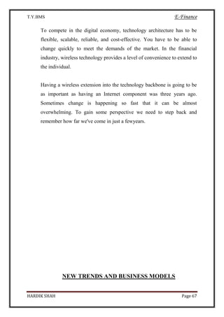 T.Y.BMS E-Finance
HARDIK SHAH Page 67
To compete in the digital economy, technology architecture has to be
flexible, scalable, reliable, and cost-effective. You have to be able to
change quickly to meet the demands of the market. In the financial
industry, wireless technology provides a level of convenience to extend to
the individual.
Having a wireless extension into the technology backbone is going to be
as important as having an Internet component was three years ago.
Sometimes change is happening so fast that it can be almost
overwhelming. To gain some perspective we need to step back and
remember how far we've come in just a fewyears.
NEW TRENDS AND BUSINESS MODELS
 