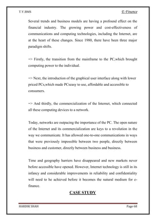 T.Y.BMS E-Finance
HARDIK SHAH Page 68
Several trends and business models are having a profound effect on the
financial industry. The growing power and cost-effectiveness of
communications and computing technologies, including the Internet, are
at the heart of these changes. Since 1980, there have been three major
paradigm shifts.
=> Firstly, the transition from the mainframe to the PC,which brought
computing power to the individual.
=> Next, the introduction of the graphical user interface along with lower
priced PCs,which made PCseasy to use, affordable and accessible to
consumers.
=> And thirdly, the commercialization of the Internet, which connected
all these computing devices to a network.
Today, networks are outpacing the importance of the PC. The open nature
of the Internet and its commercialization are keys to a revolution in the
way we communicate. It has allowed one-to-one communications in ways
that were previously impossible between two people, directly between
business and customer, directly between business and business.
Time and geography harriers have disappeared and new markets never
before accessible have opened. However, Internet technology is still in its
infancy and considerable improvements in reliability and confidentiality
will need to he achieved before it becomes the natural medium for e-
finance.
CASE STUDY
 