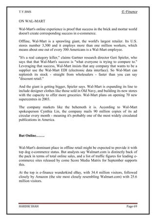 T.Y.BMS E-Finance
HARDIK SHAH Page 69
ON WAL-MART
Wal-Mart's online experience is proof that success in the brick and mortar world
doesn't create corresponding success in e-commerce.
Offline, Wal-Mart is a sprawling giant, the world's largest retailer. Its U.S.
stores number 3,300 and it employs more than one million workers, which
means about one out of every 300 Americans is a Wal-Mart employee.
"It's a real category killer," claims Gartner research director Geri Spieler, who
says that that Wal-Mart's success is "what everyone is trying to compare to."
Leveraging that success, Wal-Mart insists that any company that wants to be a
supplier use the Wal-Mart EDI (electronic data interface). So Wal-Mart can
replenish its stock - straight from wholesalers - faster than you can say
"discount retail."
And the giant is getting bigger, Spieler says. Wal-Mart is expanding its line to
include designer clothes like those sold in Old Navy, and building its new stores
with the capacity to offer more groceries. Wal-Mart plans on opening 70 new
supercentres in 2003.
The company markets like the behemoth it is. According to Wal-Mart
spokesperson Cynthia Lin, the company mails 90 million copies of its ad
circular every month - meaning it's probably one of the most widely circulated
publications in America.
But Online…….
Wal-Mart's dominant place in offline retail might be expected to provide it with
top dog e-commerce status. But analysts say Walmart.com is distinctly back of
the pack in terms of total online sales, and a list of traffic figures for leading e-
commerce sites released by come Score Media Matrix for September supports
this.
At the top is e-finance wunderkind eBay, with 34.4 million visitors, followed
closely by Amazon (the site most closely resembling Walmart.com) with 25.6
million visitors.
 