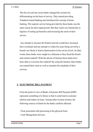 T.Y.BMS E-Finance
HARDIK SHAH Page 7
But the new private sector banks changed the scenario by
differentiating on the basis of service. They started providing
Telephone based banking and introduced the concept of home
banking. The superior service being provided by these banks was the
main reason for their rapid growth. But their reach was limited due to
logistics of setting up branches and increasing the reach of their
service.
Any attempt to increase the branch network would have increased
their overheads and any attempt to widen the areas being served by a
branch was likely to lead to deterioration in the service levels. In other
words, these banks were caught in a dilemma as they faced the Reach
and content tradeoff. With the advent of Internet these banks have
been able to overcome this tradeoff. By using the Internet, these banks
can expand their reach as well as maintain the standards of their
services.
2. ELECTRONIC BILL PAYMENT
From the point of view of Banks, Electronic Bill Payment (EBP)
represents something of a threat, in that it could lead to customer
attrition and reduce revenue. Among other revenue streams, the
following sources of funds for the banks could be affected:
· Float associated with processing in the physical form,
· Cash Management Services
 