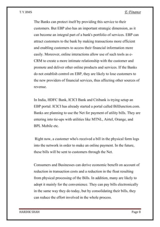 T.Y.BMS E-Finance
HARDIK SHAH Page 8
The Banks can protect itself by providing this service to their
customers. But EBP also has an important strategic dimension, as it
can become an integral part of a bank's portfolio of services. EBP can
attract customers to the bank by making transactions more efficient
and enabling customers to access their financial information more
easily. Moreover, online interactions allow use of such tools as e-
CRM to create a more intimate relationship with the customer and
promote and deliver other online products and services. If the Banks
do not establish control on EBP, they are likely to lose customers to
the new providers of financial services, thus affecting other sources of
revenue.
In India, HDFC Bank, ICICI Bank and Citibank is trying setup an
EBP portal. ICICI has already started a portal called BillJunction.com.
Banks are planning to use the Net for payment of utility bills. They are
entering into tie-ups with utilities like MTNL, Airtel, Orange, and
BPL Mobile etc.
Right now, a customer who's received a bill in the physical form logs
into the network in order to make an online payment. In the future,
these bills will be sent to customers through the Net.
Consumers and Businesses can derive economic benefit on account of
reduction in transaction costs and a reduction in the float resulting
from physical processing of the Bills. In addition, many are likely to
adopt it mainly for the convenience. They can pay bills electronically
in the same way they do today, but by consolidating their bills, they
can reduce the effort involved in the whole process.
 