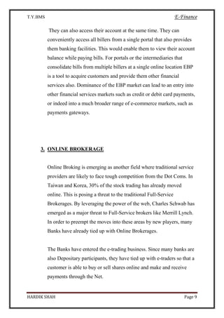 T.Y.BMS E-Finance
HARDIK SHAH Page 9
They can also access their account at the same time. They can
conveniently access all billers from a single portal that also provides
them banking facilities. This would enable them to view their account
balance while paying bills. For portals or the intermediaries that
consolidate bills from multiple billers at a single online location EBP
is a tool to acquire customers and provide them other financial
services also. Dominance of the EBP market can lead to an entry into
other financial services markets such as credit or debit card payments,
or indeed into a much broader range of e-commerce markets, such as
payments gateways.
3. ONLINE BROKERAGE
Online Broking is emerging as another field where traditional service
providers are likely to face tough competition from the Dot Coms. In
Taiwan and Korea, 30% of the stock trading has already moved
online. This is posing a threat to the traditional Full-Service
Brokerages. By leveraging the power of the web, Charles Schwab has
emerged as a major threat to Full-Service brokers like Merrill Lynch.
In order to preempt the moves into these areas by new players, many
Banks have already tied up with Online Brokerages.
The Banks have entered the e-trading business. Since many banks are
also Depositary participants, they have tied up with e-traders so that a
customer is able to buy or sell shares online and make and receive
payments through the Net.
 