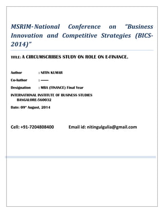 MSRIM-National Conference on “Business
Innovation and Competitive Strategies (BICS-
2014)”
TITLE: A CIRCUMSCRIBES STUDY ON ROLE ON E-FINANCE.
Author : NITIN KUMAR
Co-Author : --------
Designation : MBA (FINANCE) Final Year
INTERNATIONAL INSTITUTE OF BUSINESS STUDIES
BANGALORE-560032
Date: 09th
August, 2014
Cell: +91-7204808400 Email id: nitingulgulia@gmail.com
 