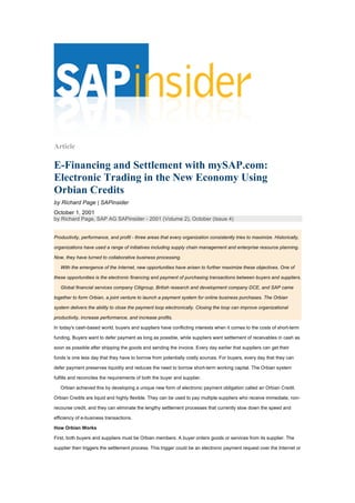 Article
E-Financing and Settlement with mySAP.com:
Electronic Trading in the New Economy Using
Orbian Credits
by Richard Page | SAPinsider
October 1, 2001
by Richard Page, SAP AG SAPinsider - 2001 (Volume 2), October (Issue 4)
Productivity, performance, and profit - three areas that every organization consistently tries to maximize. Historically,
organizations have used a range of initiatives including supply chain management and enterprise resource planning.
Now, they have turned to collaborative business processing.
With the emergence of the Internet, new opportunities have arisen to further maximize these objectives. One of
these opportunities is the electronic financing and payment of purchasing transactions between buyers and suppliers.
Global financial services company Citigroup, British research and development company DCE, and SAP came
together to form Orbian, a joint venture to launch a payment system for online business purchases. The Orbian
system delivers the ability to close the payment loop electronically. Closing the loop can improve organizational
productivity, increase performance, and increase profits.
In today's cash-based world, buyers and suppliers have conflicting interests when it comes to the costs of short-term
funding. Buyers want to defer payment as long as possible, while suppliers want settlement of receivables in cash as
soon as possible after shipping the goods and sending the invoice. Every day earlier that suppliers can get their
funds is one less day that they have to borrow from potentially costly sources. For buyers, every day that they can
defer payment preserves liquidity and reduces the need to borrow short-term working capital. The Orbian system
fulfills and reconciles the requirements of both the buyer and supplier.
Orbian achieved this by developing a unique new form of electronic payment obligation called an Orbian Credit.
Orbian Credits are liquid and highly flexible. They can be used to pay multiple suppliers who receive immediate, non-
recourse credit, and they can eliminate the lengthy settlement processes that currently slow down the speed and
efficiency of e-business transactions.
How Orbian Works
First, both buyers and suppliers must be Orbian members. A buyer orders goods or services from its supplier. The
supplier then triggers the settlement process. This trigger could be an electronic payment request over the Internet or
 