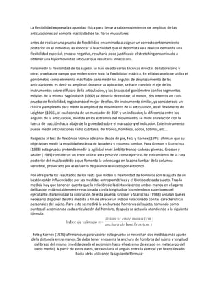 La flexibilidad expresa la capacidad física para llevar a cabo movimientos de amplitud de las
articulaciones así como la elasticidad de las fibras musculares

antes de realizar una prueba de flexibilidad encaminada a asignar un correcto entrenamiento
posterior en el individuo, es conocer si la actividad que el deportista va a realizar demanda una
flexibilidad especial; en caso negativo, resultaría poco justificado el stretching encaminado a
obtener una hipermovilidad articular que resultaría innecesaria.

Para medir la flexibilidad de los sujetos se han ideado varias técnicas directas de laboratorio y
otras pruebas de campo que miden sobre todo la flexibilidad estática. En el laboratorio se utiliza el
goniómetro como elemento más fiable para medir los ángulos de desplazamiento de las
articulaciones, es decir su amplitud. Durante su aplicación, se hace coincidir el eje de los
instrumentos sobre el fulcro de la articulación, y los brazos del goniómetro con los segmentos
móviles de la misma. Según Paish (1992) se debería de realizar, al menos, dos intentos en cada
prueba de flexibilidad, registrando el mejor de ellos. Un instrumento similar, ya considerado un
clásico y empleado para medir la amplitud de movimiento de la articulación, es el flexómetro de
Leighton (1966), el cual consta de un marcador de 360° y un indicador; la diferencia entre los
ángulos de la articulación, medida en los extremos del movimiento, se mide en relación con la
fuerza de tracción hacia abajo de la gravedad sobre el marcador y el indicador. Este instrumento
puede medir articulaciones radio cubitales, del tronco, hombros, codos, tobillos, etc...

Respecto al test de flexión de tronco adelante desde de pie, Fetz y Kornex (1976) afirman que su
objetivo es medir la movilidad estática de la cadera y columna lumbar. Para Grosser y Starischka
(1988) esta prueba pretende medir la agilidad en el ámbito tronco-caderas-piernas. Grosser y
Muller (1989) consideran un error utilizar esta posición como ejercicio de estiramiento de la cara
posterior del muslo debido a que fomenta la sobrecarga en la zona lumbar de la columna
vertebral, provocado por el esfuerzo de palanca realizado por el tronco

Por otra parte los resultados de los tests que miden la flexibilidad de hombros con la ayuda de un
bastón están influenciados por las medidas antropométricas y el biotipo de cada sujeto. Tras la
medida hay que tener en cuenta que la relación de la distancia entre ambas manos en el agarre
del bastón está notablemente relacionada con la longitud de los miembros superiores del
ejecutante. Para realizar la valoración de esta prueba, Grosser y Starischka (1988) señalan que es
necesario disponer de otra medida a fin de ofrecer un indicio relacionado con las características
personales del sujeto. Para esto se medirá la anchura de hombros del sujeto, tomando como
puntos el acromion de cada articulación del hombro, después se actuaría atendiendo a la siguiente
fórmula:




 Fetz y Kornex (1976) afirman que para valorar esta prueba se necesitan dos medidas más aparte
de la distancia entre manos. Se debe tener en cuenta la anchura de hombros del sujeto y longitud
  del brazo del mismo (medida desde el acromion hasta el extremo de estado en metacarpo del
  dedo medio). A partir de estos datos, se calcularía el ángulo entre la vertical y el brazo llevado
                           hacia atrás utilizando la siguiente fórmula:
 