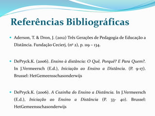 Referências Bibliográficas 
 Aderson, T. & Dron, J. (2012) Três Gerações de Pedagogia de Educação a 
Distância. Fundação Cecierj, (nº 2), p. 119 – 134. 
 DePryck.K. (2006). Ensino à distância: O Quê, Porquê? E Para Quem?. 
In J.Vermeersch (E.d.), Iniciação ao Ensino a Distância. (P. 9-17). 
Brussel: HetGemeensschasonderwijs 
 DePryck.K. (2006). A Cozinha do Ensino a Distância. In J.Vermeersch 
(E.d.), Iniciação ao Ensino a Distância (P. 33- 40). Brussel: 
HetGemeensschasonderwijs 
