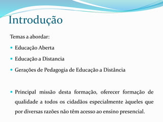 Introdução 
Temas a abordar: 
 Educação Aberta 
 Educação a Distancia 
 Gerações de Pedagogia de Educação a Distância 
 Principal missão desta formação, oferecer formação de 
qualidade a todos os cidadãos especialmente àqueles que 
por diversas razões não têm acesso ao ensino presencial. 
 