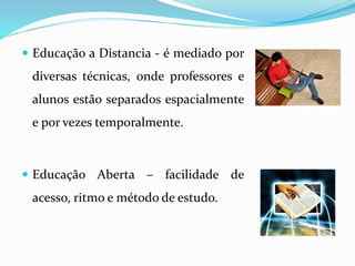  Educação a Distancia - é mediado por 
diversas técnicas, onde professores e 
alunos estão separados espacialmente 
e por vezes temporalmente. 
 Educação Aberta – facilidade de 
acesso, ritmo e método de estudo. 
 
