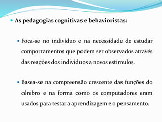  As pedagogias cognitivas e behavioristas: 
 Foca-se no indivíduo e na necessidade de estudar 
comportamentos que podem ser observados através 
das reações dos indivíduos a novos estímulos. 
 Basea-se na compreensão crescente das funções do 
cérebro e na forma como os computadores eram 
usados para testar a aprendizagem e o pensamento. 
 