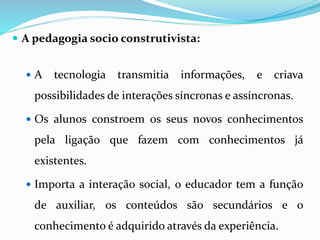  A pedagogia socio construtivista: 
 A tecnologia transmitia informações, e criava 
possibilidades de interações síncronas e assíncronas. 
 Os alunos constroem os seus novos conhecimentos 
pela ligação que fazem com conhecimentos já 
existentes. 
 Importa a interação social, o educador tem a função 
de auxiliar, os conteúdos são secundários e o 
conhecimento é adquirido através da experiência. 
 