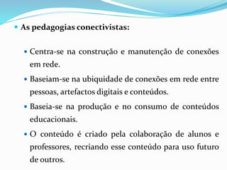  As pedagogias conectivistas: 
 Centra-se na construção e manutenção de conexões 
em rede. 
 Baseiam-se na ubiquidade de conexões em rede entre 
pessoas, artefactos digitais e conteúdos. 
 Baseia-se na produção e no consumo de conteúdos 
educacionais. 
 O conteúdo é criado pela colaboração de alunos e 
professores, recriando esse conteúdo para uso futuro 
de outros. 
 