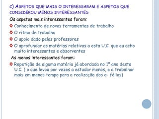 C) ASPETOS QUE MAIS O INTERESSARAM E ASPETOS QUE
CONSIDEROU MENOS INTERESSANTES
Os aspetos mais interessantes foram:
◊ Conhecimento de novas ferramentas de trabalho
◊ O ritmo de trabalho
◊ O apoio dado pelos professores
◊ O aprofundar as matérias relativas a esta U.C. que eu acho
muito interessantes e absorventes
As menos interessantes foram:
◊ Repetição de alguma matéria já abordada no 1º ano desta
U.C. ( o que levou por vezes a estudar menos, e a trabalhar
mais em menos tempo para a realização dos e- fólios)
 