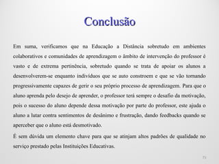 Em suma, verificamos que na Educação a Distância sobretudo em ambientes
colaborativos e comunidades de aprendizagem o âmbito de intervenção do professor é
vasto e de extrema pertinência, sobretudo quando se trata de apoiar os alunos a
desenvolverem-se enquanto indivíduos que se auto constroem e que se vão tornando
progressivamente capazes de gerir o seu próprio processo de aprendizagem. Para que o
aluno aprenda pelo desejo de aprender, o professor terá sempre o desafio da motivação,
pois o sucesso do aluno depende dessa motivação por parte do professor, este ajuda o
aluno a lutar contra sentimentos de desânimo e frustração, dando feedbacks quando se
aperceber que o aluno está desmotivado.
É sem dúvida um elemento chave para que se atinjam altos padrões de qualidade no
serviço prestado pelas Instituições Educativas.
1010
ConclusãoConclusão
 