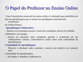 22
Uma Característica essencial do ensino online é a interação que possibilita um
tipo de aprendizagem que se insere nos paradigmas construtivistas
(construção
do conhecimento).
Aprendizagem Colaborativa
- Baseia-se na interação pessoal e social dos estudantes através do trabalho
colaborativo em equipa;
- Através da interação entre estudantes permite a construção de um
conhecimento comum, construindo-se assim como uma comunidade de
aprendizagem.
Comunidade de Aprendizagem
- Dissolve a distinção entre conteúdo e tutoria com objetivo de construir
uma
comunidade de aprendizagem;
- Atividades e trabalhos colaborativos.
O Papel do Professor no Ensino OnlineO Papel do Professor no Ensino Online
 