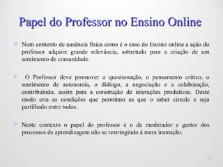 Papel do Professor no Ensino OnlinePapel do Professor no Ensino Online
 Num contexto de ausência física como é o caso do Ensino online a ação do
professor adquire grande relevância, sobretudo para a criação de um
sentimento de comunidade.
 O Professor deve promover a questionação, o pensamento crítico, o
sentimento de autonomia, o diálogo, a negociação e a colaboração,
contribuindo, assim para a construção de interações produtivas. Deste
modo cria as condições que permitam as que o saber circule e seja
partilhado entre todos.
 Neste contexto o papel do professor é o de moderador e gestor dos
processos de aprendizagem não se restringindo à mera instrução.
33
 