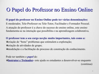 O Papel do Professor no Ensino OnlineO Papel do Professor no Ensino Online
O papel do professor no Ensino Online pode ter várias denominações:
E-moderador, Tele-Professor ou Tele-Tutor, Facilitador e Formador Pessoal.
A atuação do professor é a chave do sucesso do ensino online, este ensino
fundamenta-se na interação que possibilita e na aprendizagem colaborativa.
O professor tem a seu cargo tarefas muito importantes, tais como a:
criação de “bons” problemas que estimulem a exploração;
criação de atividades de grupo;
modelação e a facilitação do processo de construção do conhecimento.
Pode ter também o papel de:
Instrutor e Treinador- este ajuda os estudantes a desenvolver-se enquanto
(continua)
44
 