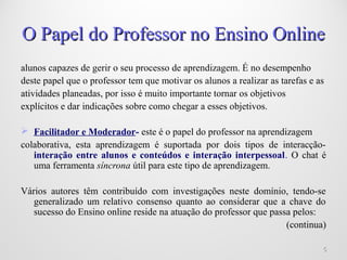 55
O Papel do Professor no Ensino OnlineO Papel do Professor no Ensino Online
alunos capazes de gerir o seu processo de aprendizagem. É no desempenho
deste papel que o professor tem que motivar os alunos a realizar as tarefas e as
atividades planeadas, por isso é muito importante tornar os objetivos
explícitos e dar indicações sobre como chegar a esses objetivos.
 Facilitador e Moderador- este é o papel do professor na aprendizagem
colaborativa, esta aprendizagem é suportada por dois tipos de interacção-
interação entre alunos e conteúdos e interação interpessoal. O chat é
uma ferramenta síncrona útil para este tipo de aprendizagem.
Vários autores têm contribuído com investigações neste domínio, tendo-se
generalizado um relativo consenso quanto ao considerar que a chave do
sucesso do Ensino online reside na atuação do professor que passa pelos:
(continua)
 