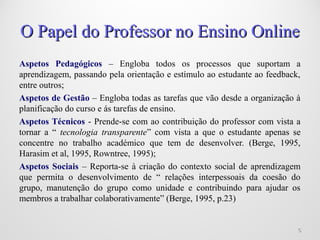 Aspetos Pedagógicos – Engloba todos os processos que suportam a
aprendizagem, passando pela orientação e estímulo ao estudante ao feedback,
entre outros;
Aspetos de Gestão – Engloba todas as tarefas que vão desde a organização à
planificação do curso e ás tarefas de ensino.
Aspetos Técnicos - Prende-se com ao contribuição do professor com vista a
tornar a “ tecnologia transparente” com vista a que o estudante apenas se
concentre no trabalho académico que tem de desenvolver. (Berge, 1995,
Harasim et al, 1995, Rowntree, 1995);
Aspetos Sociais – Reporta-se à criação do contexto social de aprendizagem
que permita o desenvolvimento de “ relações interpessoais da coesão do
grupo, manutenção do grupo como unidade e contribuindo para ajudar os
membros a trabalhar colaborativamente” (Berge, 1995, p.23)
66
O Papel do Professor no Ensino OnlineO Papel do Professor no Ensino Online
 