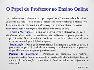 77
O Papel do Professor no Ensino OnlineO Papel do Professor no Ensino Online
Outra interessante visão sobre o papel do professor é apresentada pela autora
Salomom, baseando-se no estudo de interações entre estudantes e professores
durante dois anos. Elaborou um Modelo que se pode constituir como um
instrumento para a conceção e planificação de cursos online;
• Acesso e Motivação - Ensino sob a forma como o aluno deve utilizar a
plataforma. Construção da confiança do utilizador e promoção da sua
participação. Neste estádio o professor dá as boas vindas ao aluno e
expressa a sua disponibilidade e apoio;
• Socialização – Neste estádio o professor implementa a coesão do grupo e
promove a empatia. A partir do momento que os alunos iniciam o processo
de partilha avançamos para a próxima etapa:
• Partilha da informação - Promoção da discussão dos materiais
disponibilizados. Apoio, orientação e verificação das estratégias face ao
volume de informação. Nesta fase é fundamental o encorajamento e
orientação;
(continua)
 