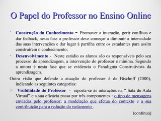• Construção do Conhecimento - Promover a interação, gerir conflitos e
dar fedback, nesta fase o professor deve começar a diminuir a intensidade
das suas intervenções e dar lugar à partilha entre os estudantes para assim
construírem o conhecimento;
• Desenvolvimento - Neste estádio os alunos são os responsáveis pelo seu
processo de aprendizagem, a intervenção do professor é mínima. Segundo
a autora é nesta fase que se evidencia o Paradigma Construtivista da
aprendizagem.
Outra visão que defende a atuação do professor é de Bischoff (2000),
indicando as seguintes categorias:
 Visibilidade do Professor - reporta-se ás interações na “ Sala de Aula
Virtual” e a sua eficácia passa por três componentes : o tipo de mensagens
enviadas pelo professor; a modelação que efetua do contexto e a sua
contribuição para a redução do isolamento .
(continua)88
O Papel do Professor no Ensino OnlineO Papel do Professor no Ensino Online
 