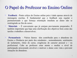  Feedback - Ponto crítico do Ensino online pois é dado apenas através de
mensagens escritas. É fundamental que o feedback seja regular e
pormenorizado e que forneça orientação imediata ao aluno não se
restringindo ao fim do curso;
 Materiais - É conveniente que já estejam previamente preparados. É
também importante que haja uma clarificação dos objetivos bem como das
tarefas e trabalhos a desenvolver;
 Permanência - Vários fatores têm contribuído para o abandono do
Ensino a Distância por parte dos estudantes , nomeadamente, sentimento
de isolamento, ritmo do curso, exigências de caracter pessoal e / ou
profissional. Cabe ao professor estar atento e mediar o nível de
participação procurando envolver e motivar o aluno com vista a prevenir
situações de abandono.
99
O Papel do Professor no Ensino OnlineO Papel do Professor no Ensino Online
 