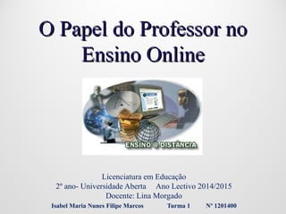 O Papel do Professor noO Papel do Professor no
Ensino OnlineEnsino Online
Licenciatura em Educação
2º ano- Universidade Aberta Ano Lectivo 2014/2015
Docente: Lina Morgado
Isabel Maria Nunes Filipe Marcos Turma 1 Nº 1201400
 