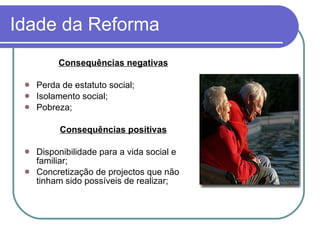 Idade da Reforma Consequências negativas Perda de estatuto social; Isolamento social;  Pobreza; Consequências positivas Disponibilidade para a vida social e familiar; Concretização de projectos que não tinham sido possíveis de realizar; 