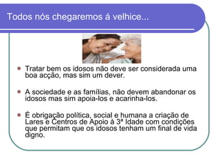Todos nós chegaremos á velhice... Tratar bem os idosos não deve ser considerada uma boa acção, mas sim um dever. A sociedade e as famílias, não devem abandonar os idosos mas sim apoia-los e acarinha-los. É obrigação política, social e humana a criação de Lares e Centros de Apoio à 3ª Idade com condições que permitam que os idosos tenham um final de vida digno. 